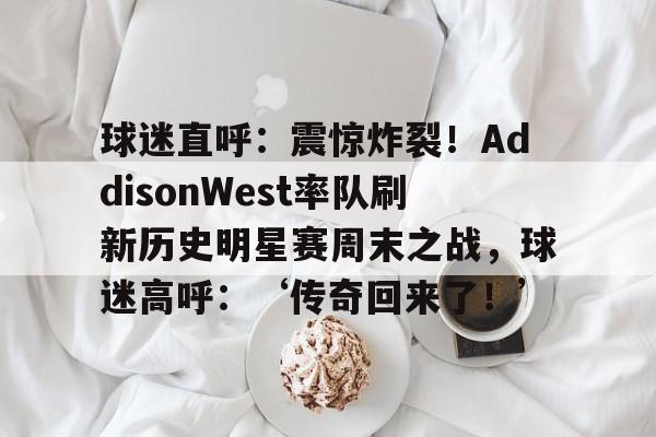 kaiyun中国网页版入口-球迷直呼：震惊炸裂！AddisonWest率队刷新历史明星赛周末之战，球迷高呼：‘传奇回来了！’-